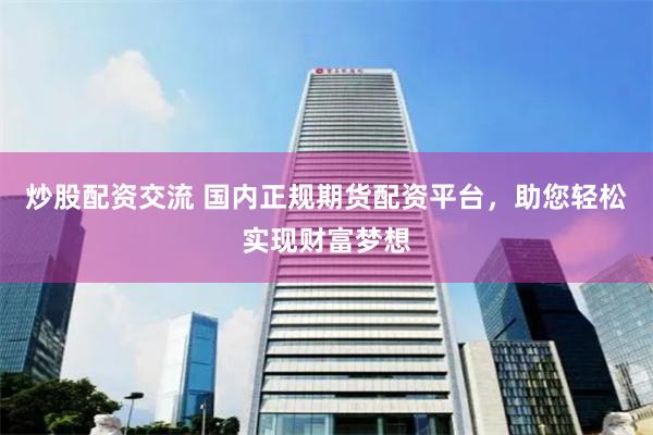 炒股配资交流 国内正规期货配资平台，助您轻松实现财富梦想
