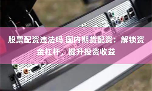 股票配资违法吗 国内期货配资：解锁资金杠杆，提升投资收益