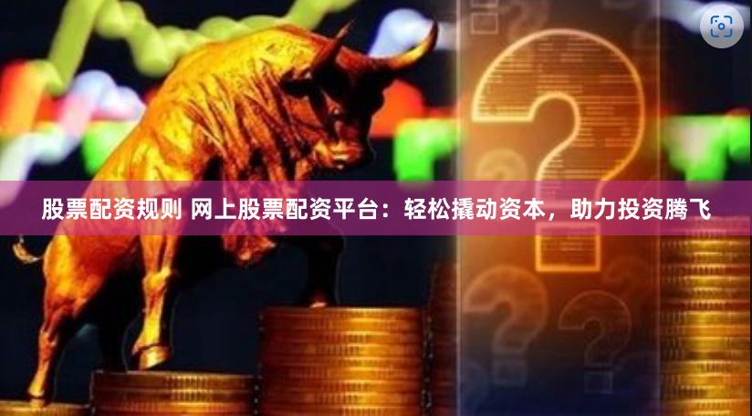 股票配资规则 网上股票配资平台：轻松撬动资本，助力投资腾飞
