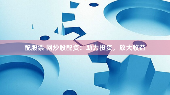 配股票 网炒股配资：助力投资，放大收益