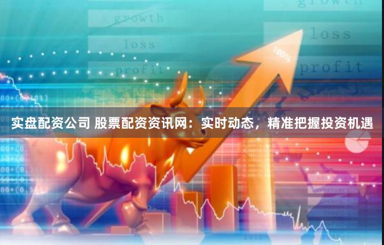 实盘配资公司 股票配资资讯网：实时动态，精准把握投资机遇