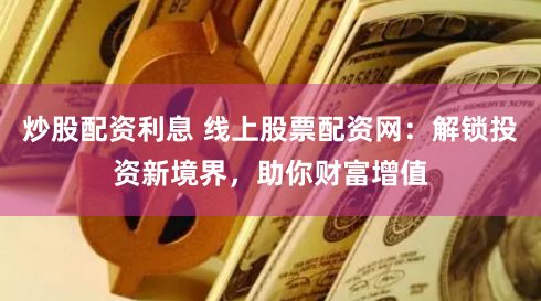炒股配资利息 线上股票配资网：解锁投资新境界，助你财富增值