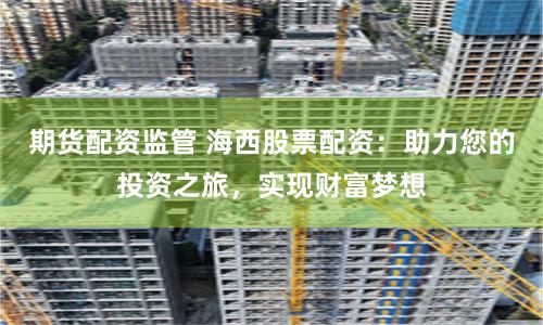 期货配资监管 海西股票配资：助力您的投资之旅，实现财富梦想
