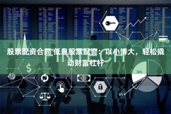 股票配资合同 低息股票配资：以小博大，轻松撬动财富杠杆