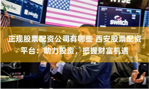 正规股票配资公司有哪些 西安股票配资平台:助力投资,把握财富机遇