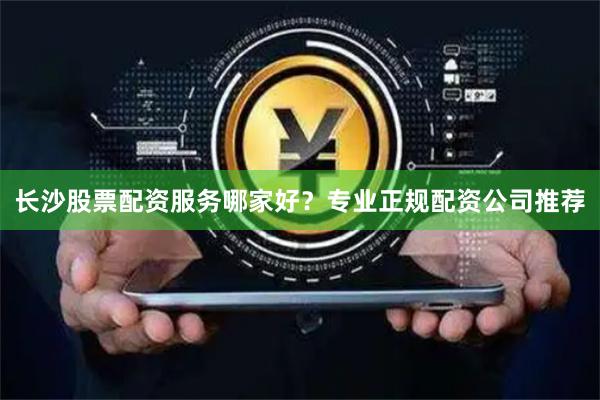 长沙股票配资服务哪家好？专业正规配资公司推荐
