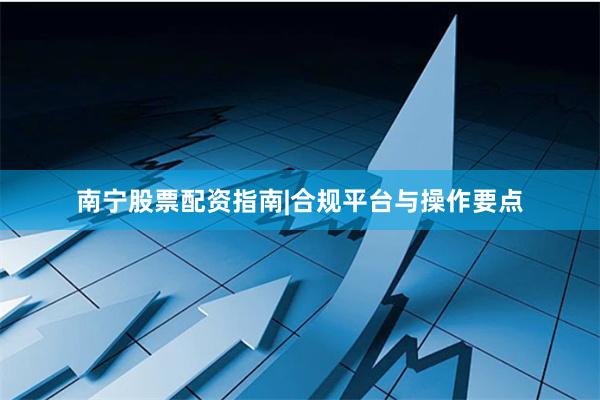 南宁股票配资指南|合规平台与操作要点