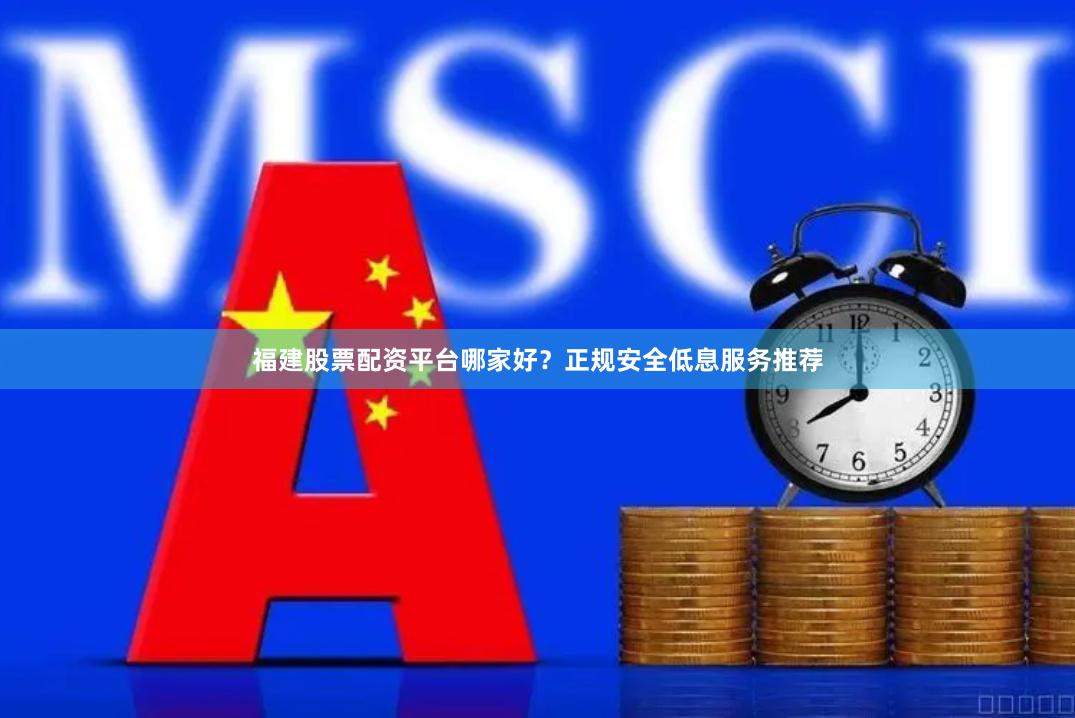 福建股票配资平台哪家好？正规安全低息服务推荐