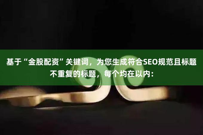 基于“金股配资”关键词，为您生成符合SEO规范且标题不重复的标题，每个均在以内：