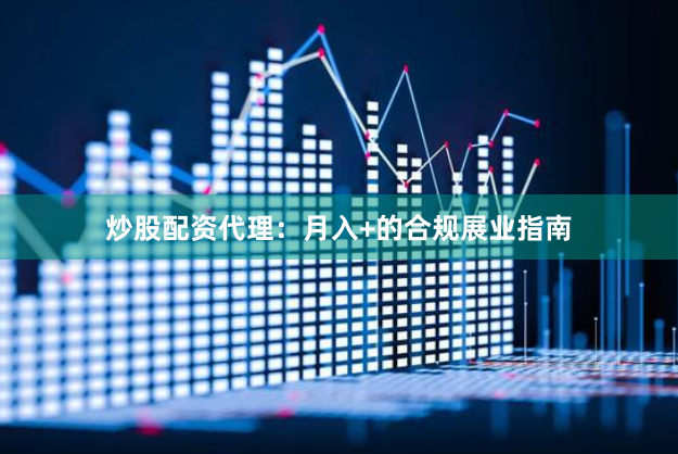 炒股配资代理：月入+的合规展业指南